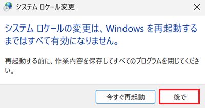 「システム ロケールの変更は、Windows を再起動するまではすべて有効になりません。」ウインドウで「後で」をクリックする